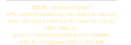 対応OS：Windows XP,Vista,7、CPU：WinXPは600MHz以上、Win Vista/7は1GHz以上、メモリ：Win XPは512MB以上、Win Vista/7は1GB以上、HDD：3GB以上、スクリーン：800x600/65536色（1677万推奨）、サウンド：DirectSoundに対応したPCM音源
