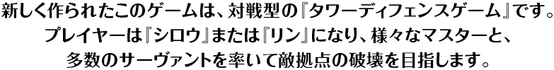 新しく作られたこのゲームは、対戦型の『タワーディフェンスゲーム』です。プレイヤーは『シロウ』または『リン』になり、様々なマスターと、多数のサーヴァントを率いて敵拠点の破壊を目指します。