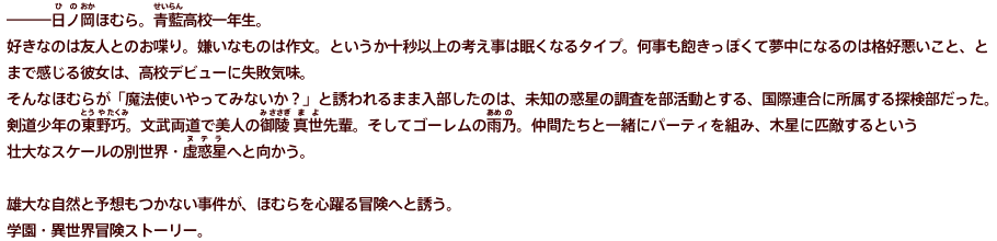 ―――日ノ岡ほむら。青藍高校一年生。好きなのは友人とのお喋り。嫌いなものは作文。というか十秒以上の考え事は眠くなるタイプ。何事も飽きっぽくて夢中になるのは格好悪いこと、と まで感じる彼女は、高校デビューに失敗気味。 そんなほむらが「魔法使いやってみないか？」と誘われるまま入部したのは、未知の惑星の調査を部活動とする、国際連合に所属する探検部だった。 剣道少年の東野巧。文武両道で美人の御陵 真世先輩。そしてゴーレムの雨乃。仲間たちと一緒にパーティを組み、木星に匹敵するという 壮大なスケールの別世界・虚惑星へと向かう。  雄大な自然と予想もつかない事件が、ほむらを心躍る冒険へと誘う。 学園・異世界冒険ストーリー。